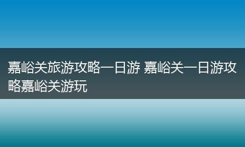 嘉峪关旅游攻略一日游 嘉峪关一日游攻略嘉峪关游玩