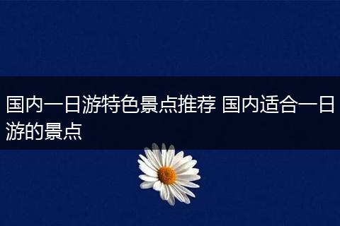 国内一日游特色景点推荐 国内适合一日游的景点