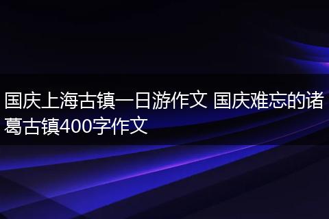国庆上海古镇一日游作文 国庆难忘的诸葛古镇400字作文