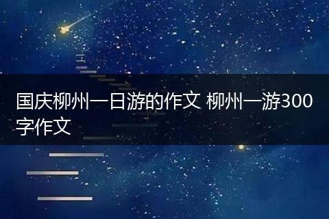 国庆柳州一日游的作文 柳州一游300字作文