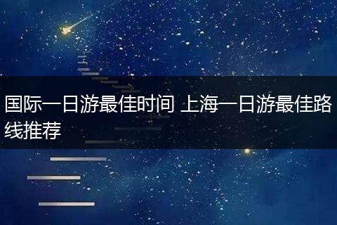 国际一日游最佳时间 上海一日游最佳路线推荐