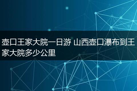 壶口王家大院一日游 山西壶口瀑布到王家大院多少公里