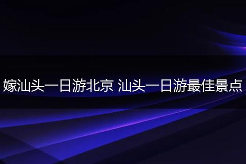 嫁汕头一日游北京 汕头一日游最佳景点