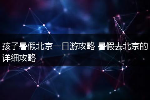 孩子暑假北京一日游攻略 暑假去北京的详细攻略