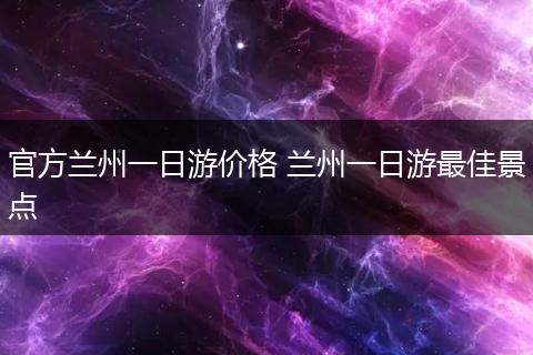 官方兰州一日游价格 兰州一日游最佳景点