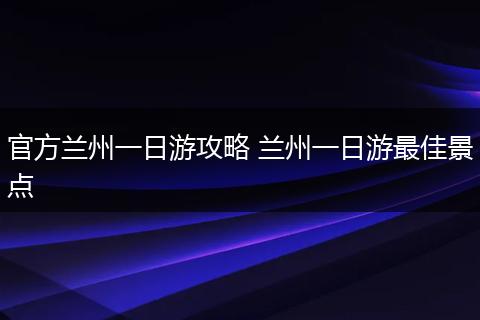 官方兰州一日游攻略 兰州一日游最佳景点