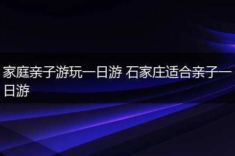 家庭亲子游玩一日游 石家庄适合亲子一日游