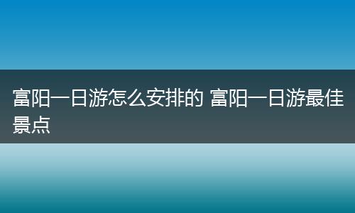 富阳一日游怎么安排的 富阳一日游最佳景点
