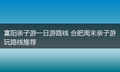 富阳亲子游一日游路线 合肥周末亲子游玩路线推荐