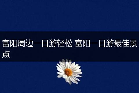 富阳周边一日游轻松 富阳一日游最佳景点