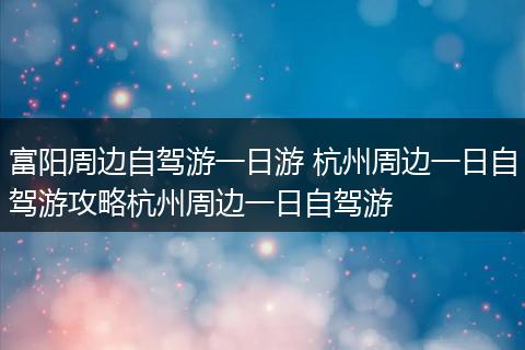 富阳周边自驾游一日游 杭州周边一日自驾游攻略杭州周边一日自驾游