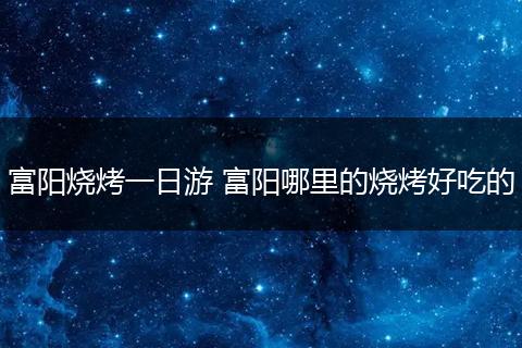 富阳烧烤一日游 富阳哪里的烧烤好吃的