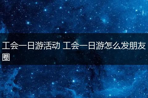 工会一日游活动 工会一日游怎么发朋友圈