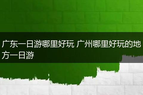 广东一日游哪里好玩 广州哪里好玩的地方一日游