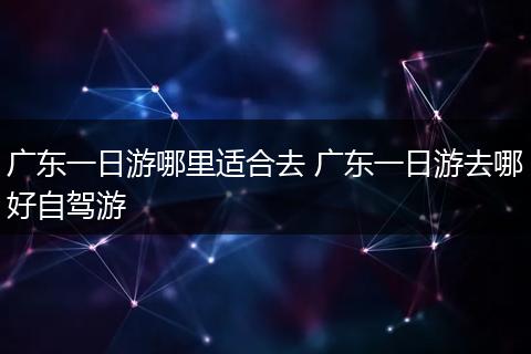 广东一日游哪里适合去 广东一日游去哪好自驾游