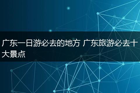 广东一日游必去的地方 广东旅游必去十大景点