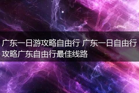 广东一日游攻略自由行 广东一日自由行攻略广东自由行最佳线路