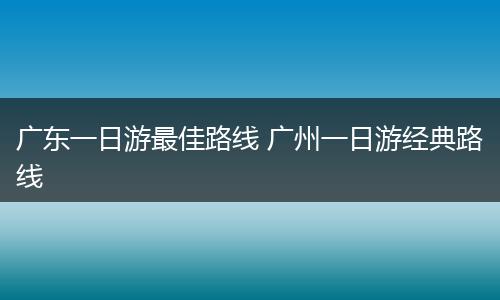 广东一日游最佳路线 广州一日游经典路线