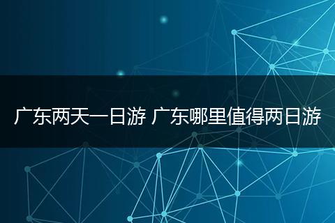 广东两天一日游 广东哪里值得两日游