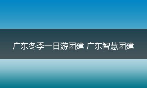 广东冬季一日游团建 广东智慧团建