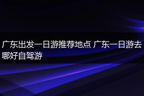 广东出发一日游推荐地点 广东一日游去哪好自驾游