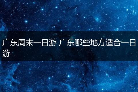 广东周末一日游 广东哪些地方适合一日游