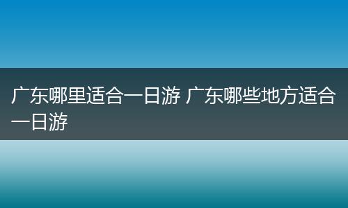 广东哪里适合一日游 广东哪些地方适合一日游
