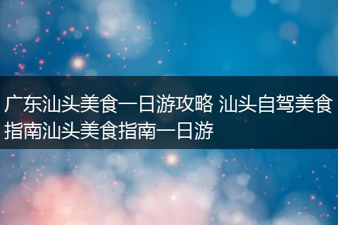 广东汕头美食一日游攻略 汕头自驾美食指南汕头美食指南一日游