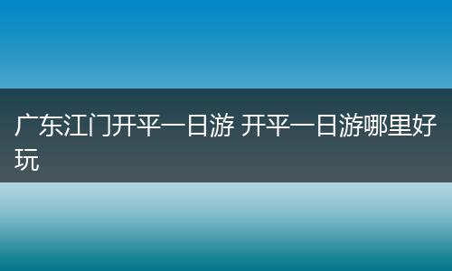 广东江门开平一日游 开平一日游哪里好玩