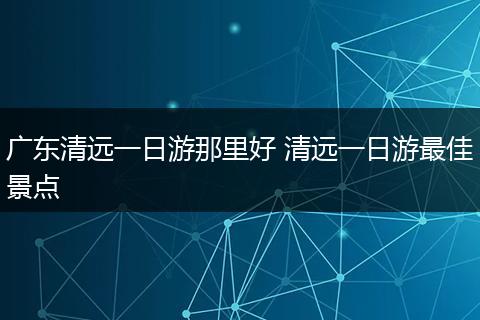广东清远一日游那里好 清远一日游最佳景点