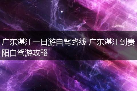 广东湛江一日游自驾路线 广东湛江到贵阳自驾游攻略