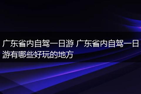 广东省内自驾一日游 广东省内自驾一日游有哪些好玩的地方