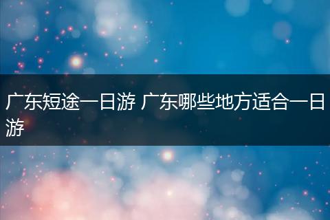 广东短途一日游 广东哪些地方适合一日游