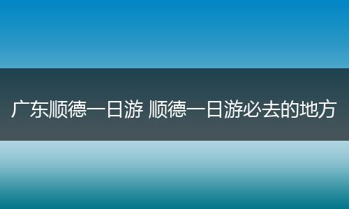 广东顺德一日游 顺德一日游必去的地方