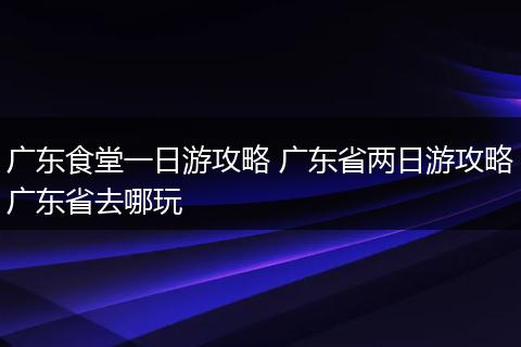 广东食堂一日游攻略 广东省两日游攻略广东省去哪玩