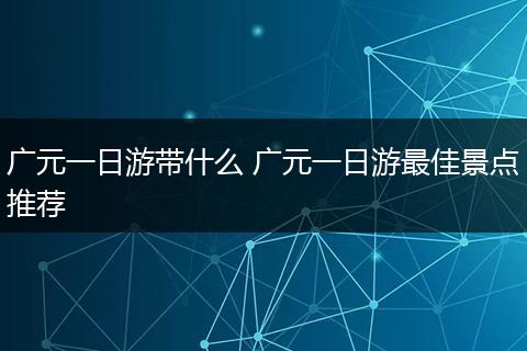 广元一日游带什么 广元一日游最佳景点推荐