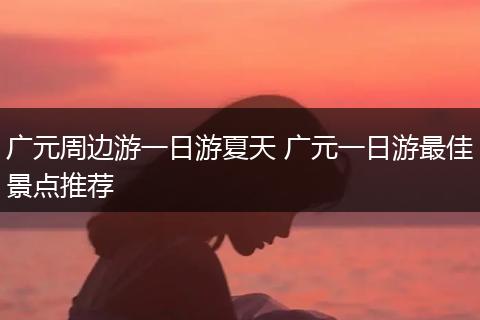 广元周边游一日游夏天 广元一日游最佳景点推荐