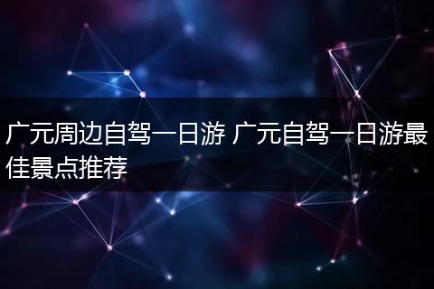 广元周边自驾一日游 广元自驾一日游最佳景点推荐