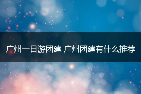 广州一日游团建 广州团建有什么推荐