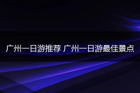 广州一日游推荐 广州一日游最佳景点