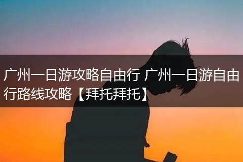 广州一日游攻略自由行 广州一日游自由行路线攻略【拜托拜托】