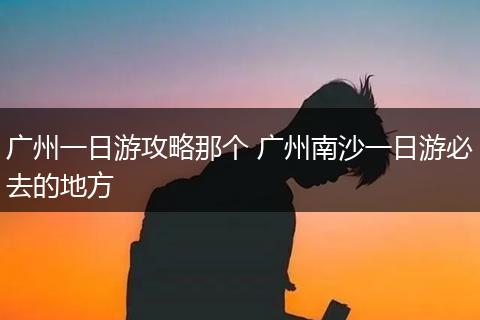 广州一日游攻略那个 广州南沙一日游必去的地方