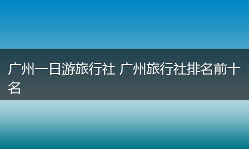 广州一日游旅行社 广州旅行社排名前十名