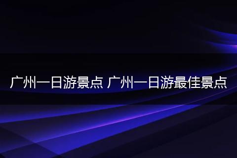 广州一日游景点 广州一日游最佳景点
