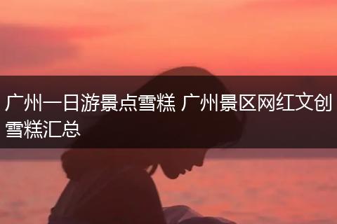 广州一日游景点雪糕 广州景区网红文创雪糕汇总