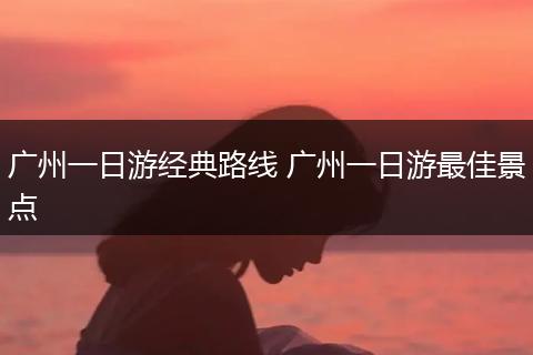 广州一日游经典路线 广州一日游最佳景点
