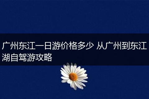 广州东江一日游价格多少 从广州到东江湖自驾游攻略