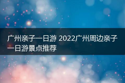 广州亲子一日游 2022广州周边亲子一日游景点推荐