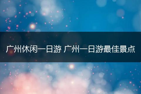 广州休闲一日游 广州一日游最佳景点