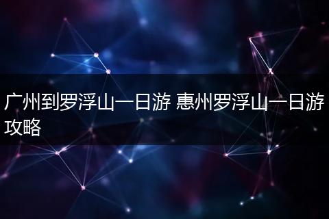 广州到罗浮山一日游 惠州罗浮山一日游攻略